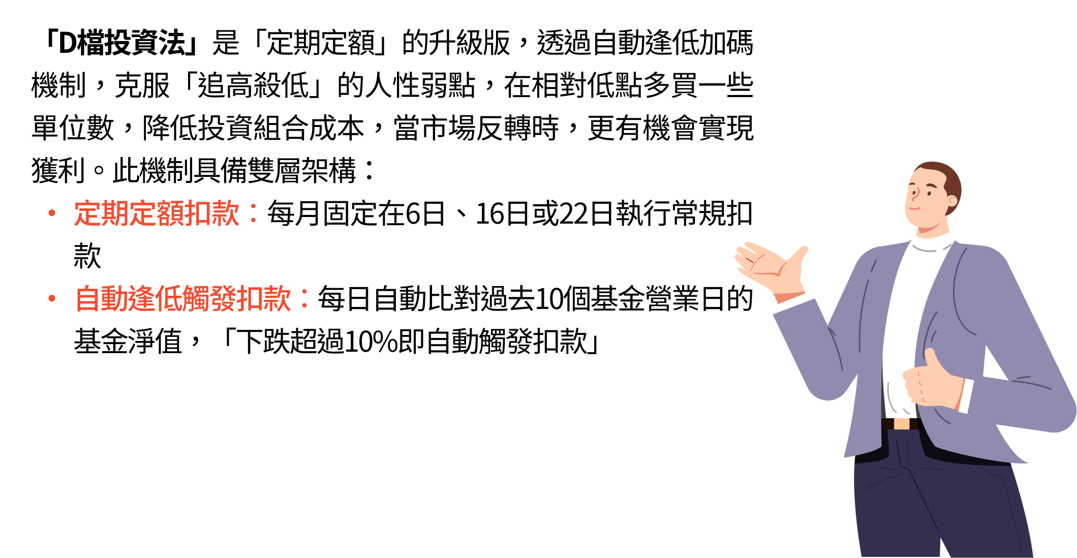 「D檔投資法」是「定期定額」的升級版，透過自動逢低加碼機制，克服「追高殺低」的人性弱點，在相對低點多買一些單位數，降低投資組合成本，當市場反轉時，更有機會實現獲利。此機制具備雙層架構：